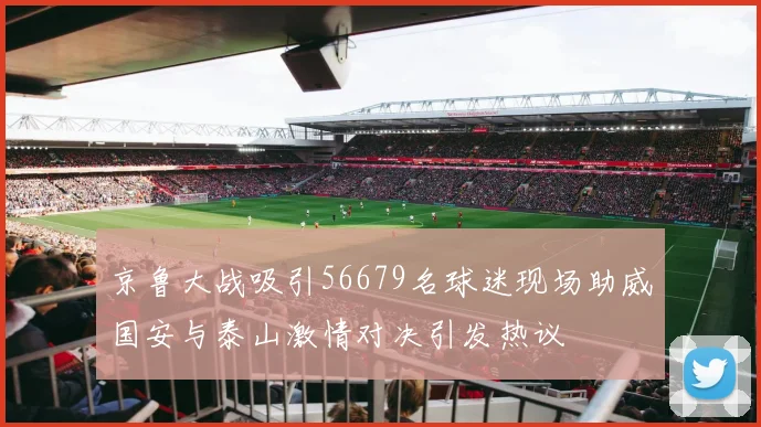 京鲁大战吸引56679名球迷现场助威国安与泰山激情对决引发热议