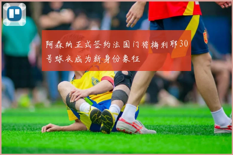 阿森纳正式签约法国门将梅利耶30号球衣成为新身份象征