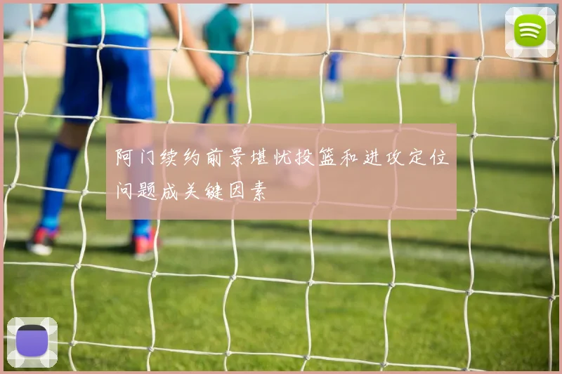 阿门续约前景堪忧投篮和进攻定位问题成关键因素