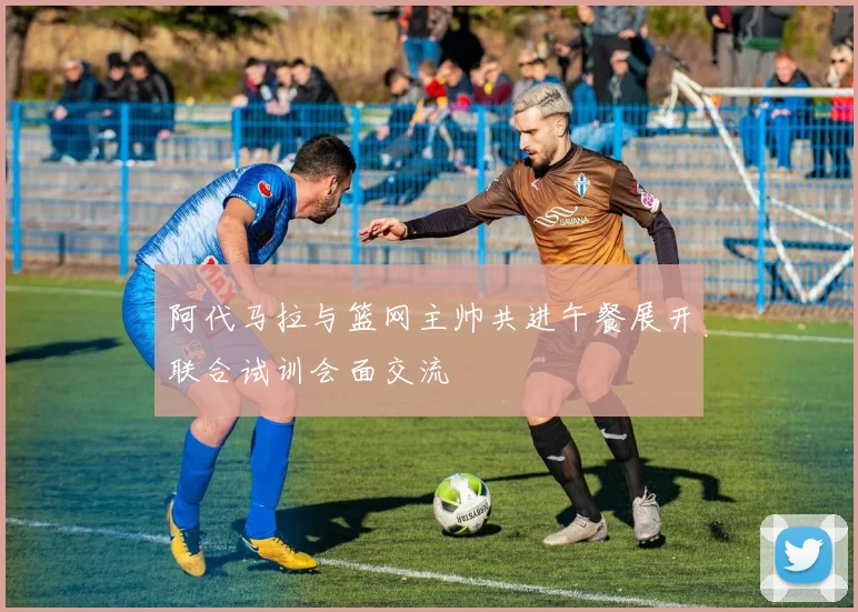 阿代马拉与篮网主帅共进午餐展开联合试训会面交流