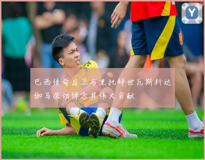 巴西传奇后卫布里托辞世瓦斯科达伽马深切悼念其伟大贡献