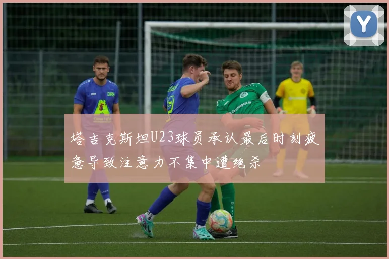 塔吉克斯坦U23球员承认最后时刻疲惫导致注意力不集中遭绝杀