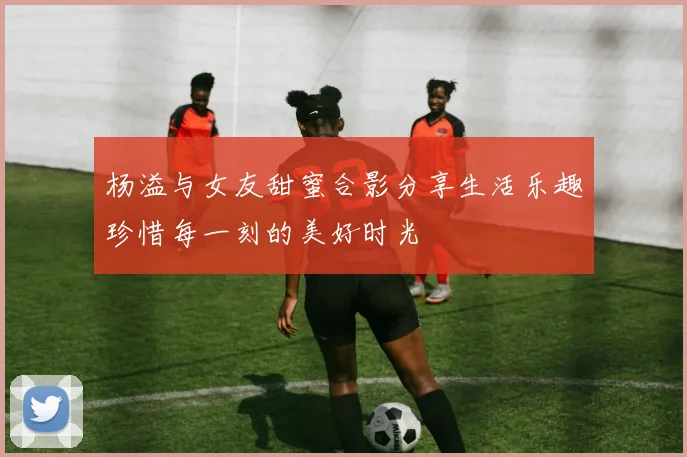 杨溢与女友甜蜜合影分享生活乐趣珍惜每一刻的美好时光