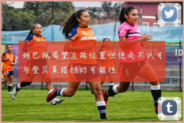 姆巴佩渴望左路位置但德尚不认可与登贝莱搭档的可能性