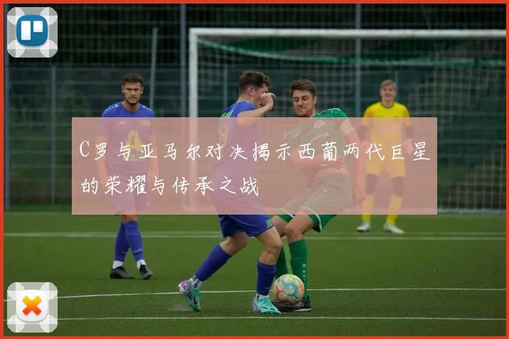 C罗与亚马尔对决揭示西葡两代巨星的荣耀与传承之战