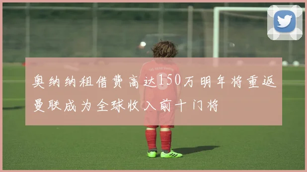 奥纳纳租借费高达150万明年将重返曼联成为全球收入前十门将