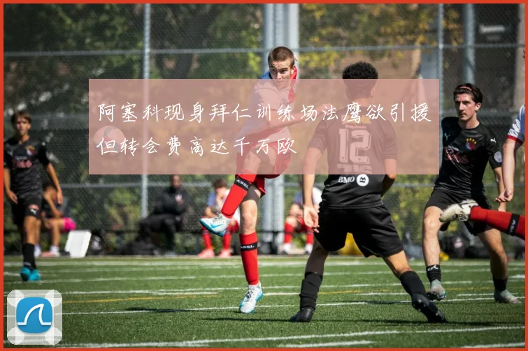 阿塞科现身拜仁训练场法鹰欲引援但转会费高达千万欧