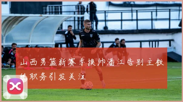 山西男篮新赛季换帅潘江告别主教练职务引发关注