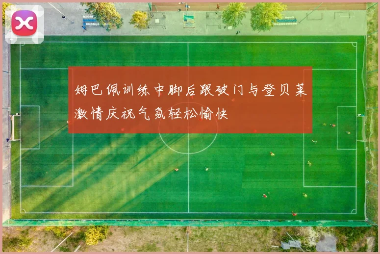 姆巴佩训练中脚后跟破门与登贝莱激情庆祝气氛轻松愉快