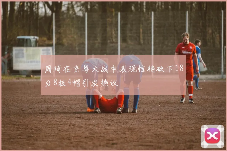 周琦在京粤大战中表现惊艳砍下18分8板4帽引发热议