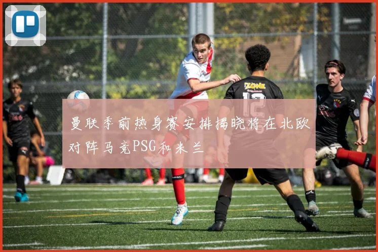 曼联季前热身赛安排揭晓将在北欧对阵马竞PSG和米兰