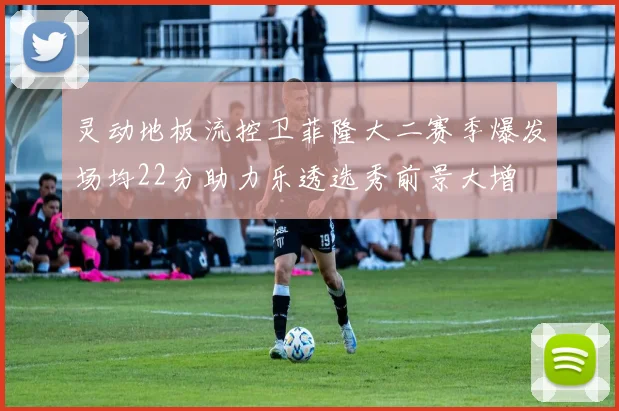 灵动地板流控卫菲隆大二赛季爆发场均22分助力乐透选秀前景大增
