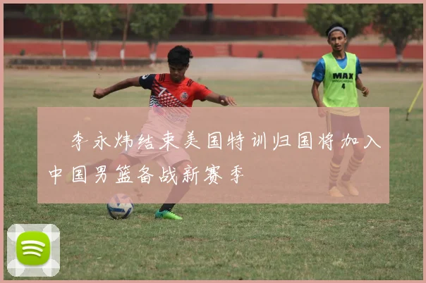 偰李永炜结束美国特训归国将加入中国男篮备战新赛季