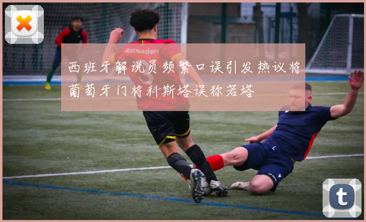 西班牙解说员频繁口误引发热议将葡萄牙门将科斯塔误称若塔